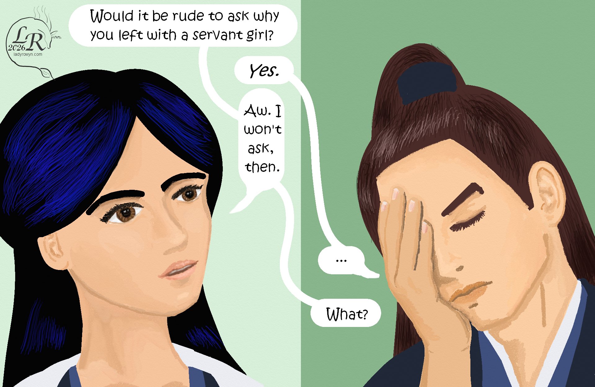 
Panel 1: Close up of Victory, looking bright-eyed and inquisitive as she says: “Would it be rude to ask why you left with a servant girl?” 
Valor: “Yes.” 
Victory: “Aww. I won’t ask, then.” 
Valor: “...” 
Victory: “What?” 
Panel 2: Closeup of Valor with a hand over his face, listing to one side in exasperation.

